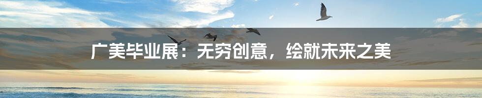 广美毕业展:无穷创意,绘就未来之美