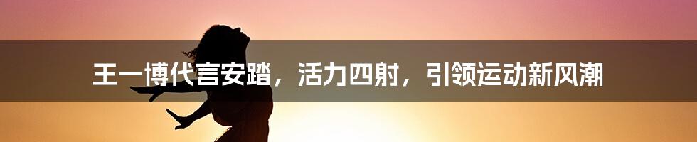 王一博代言安踏,活力四射,引领运动新风潮
