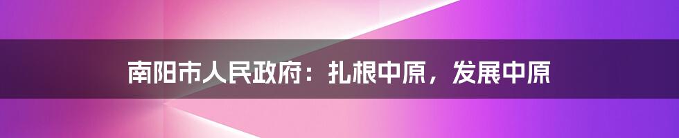 南阳市人民政府:扎根中原,发展中原
