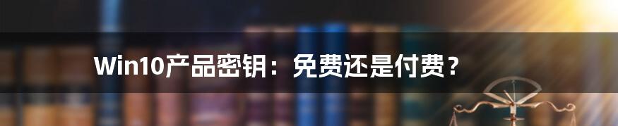Win10产品密钥:免费还是付费?