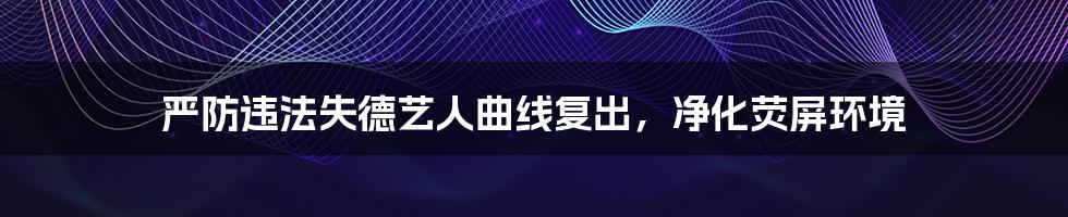 严防违法失德艺人曲线复出，净化荧屏环境
