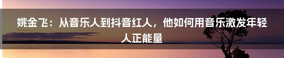 姚金飞：从音乐人到抖音红人，他如何用音乐激发年轻人正能量