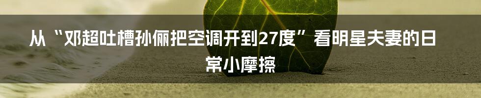 从“邓超吐槽孙俪把空调开到27度”看明星夫妻的日常小摩擦