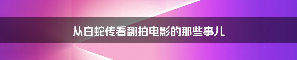 从白蛇传看翻拍电影的那些事儿