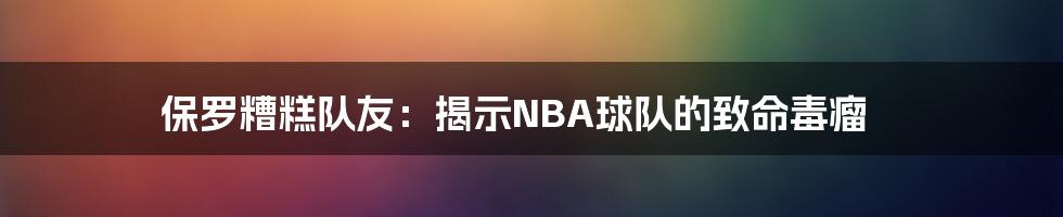 保罗糟糕队友：揭示NBA球队的致命毒瘤