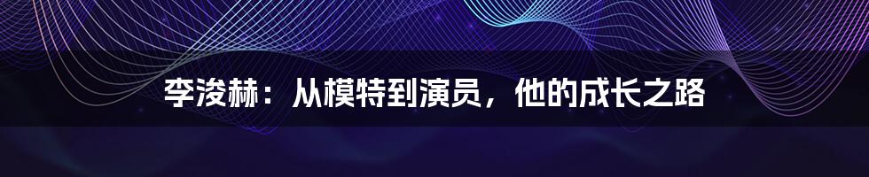 李浚赫：从模特到演员，他的成长之路