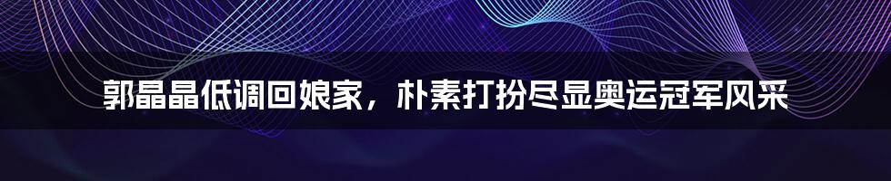郭晶晶低调回娘家,朴素打扮尽显奥运冠军风采