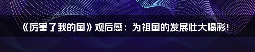 《厉害了我的国》观后感:为祖国的发展壮大喝彩!