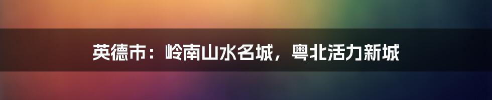 英德市:岭南山水名城,粤北活力新城
