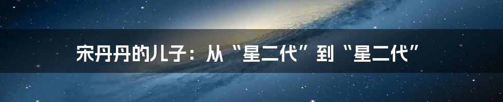 宋丹丹的儿子:从“星二代”到“星二代”