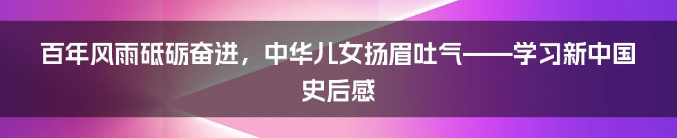 百年风雨砥砺奋进，中华儿女扬眉吐气——学习新中国史后感