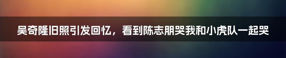 吴奇隆旧照引发回忆，看到陈志朋哭我和小虎队一起哭