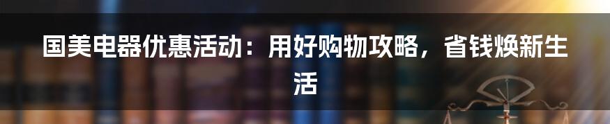 国美电器优惠活动：用好购物攻略，省钱焕新生活