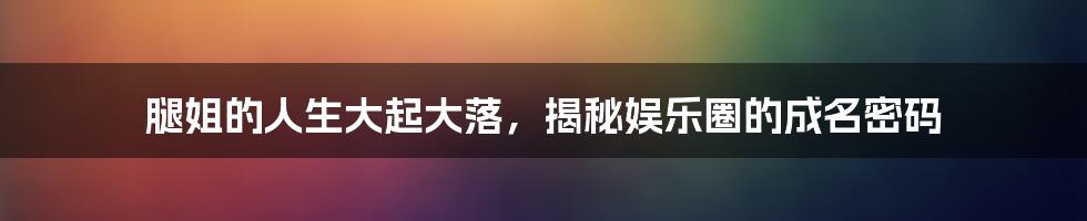 腿姐的人生大起大落，揭秘娱乐圈的成名密码