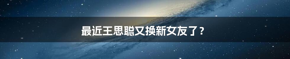 最近王思聪又换新女友了?