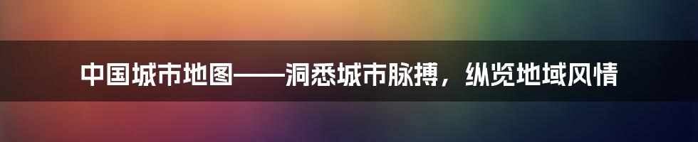 中国城市地图——洞悉城市脉搏,纵览地域风情