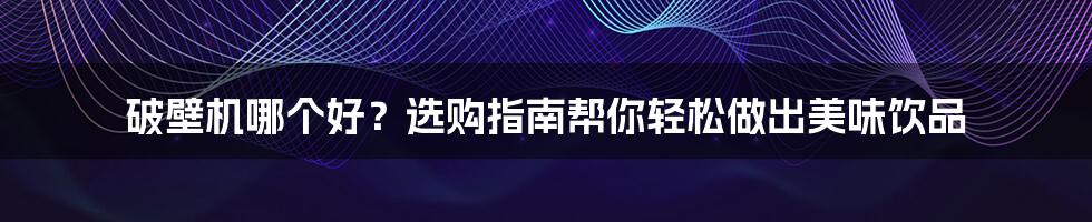 破壁机哪个好?选购指南帮你轻松做出美味饮品