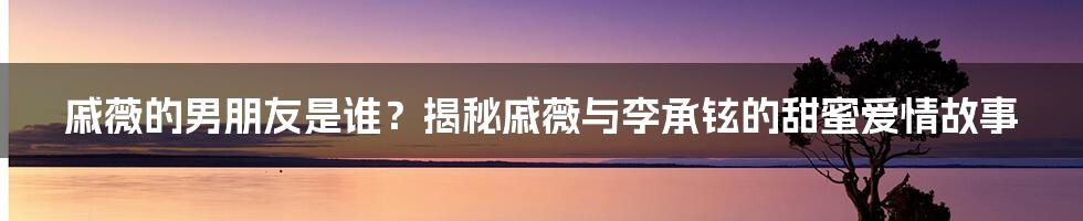 戚薇的男朋友是谁?揭秘戚薇与李承铉的甜蜜爱情故事