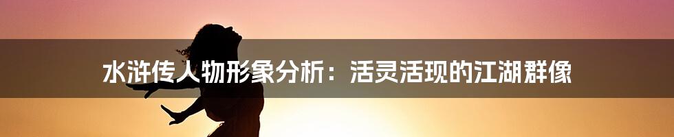 水浒传人物形象分析：活灵活现的江湖群像