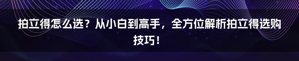 拍立得怎么选？从小白到高手，全方位解析拍立得选购技巧！