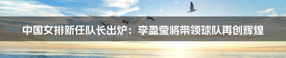 中国女排新任队长出炉:李盈莹将带领球队再创辉煌
