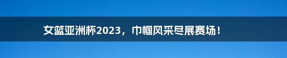 女篮亚洲杯2023,巾帼风采尽展赛场!