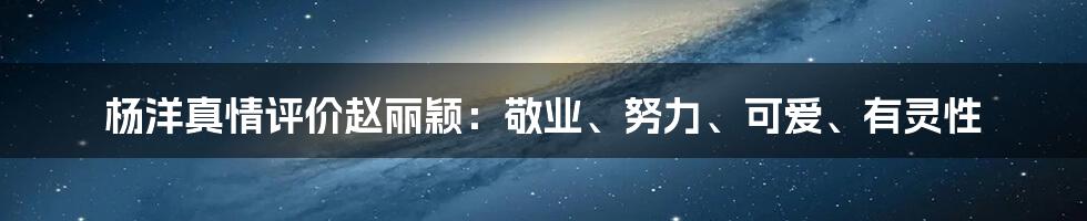 杨洋真情评价赵丽颖:敬业、努力、可爱、有灵性