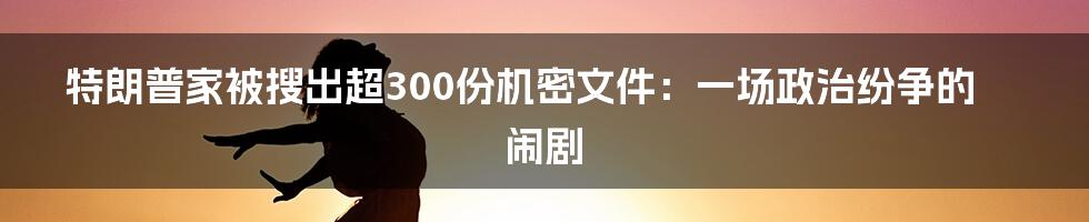 特朗普家被搜出超300份机密文件:一场政治纷争的闹剧