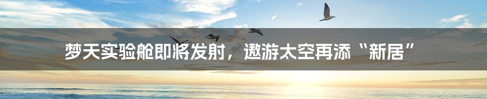 梦天实验舱即将发射，遨游太空再添“新居”