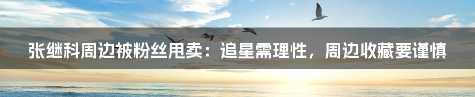 张继科周边被粉丝甩卖:追星需理性,周边收藏要谨慎