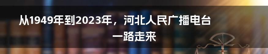 从1949年到2023年,河北人民广播电台一路走来