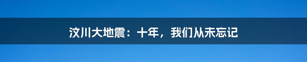 汶川大地震:十年,我们从未忘记