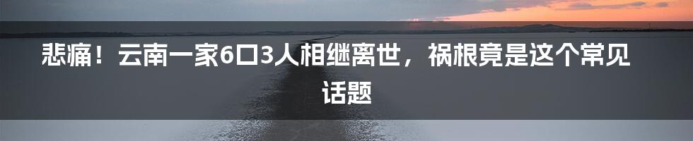 悲痛!云南一家6口3人相继离世,祸根竟是这个常见话题