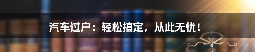 汽车过户:轻松搞定,从此无忧!