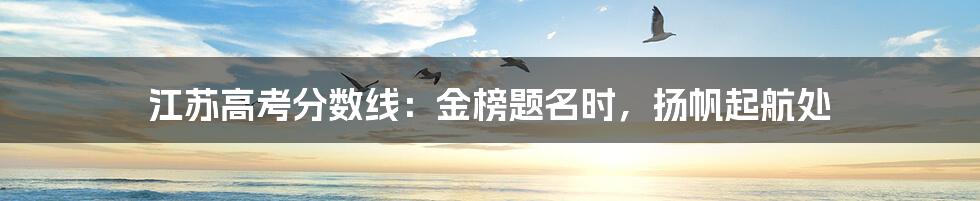 江苏高考分数线:金榜题名时,扬帆起航处