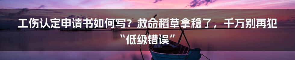 工伤认定申请书如何写？救命稻草拿稳了，千万别再犯“低级错误”