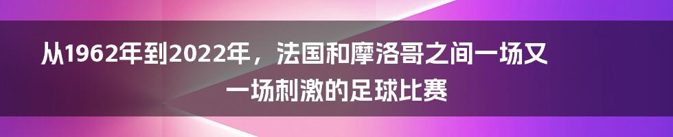 从1962年到2022年，法国和摩洛哥之间一场又一场刺激的足球比赛