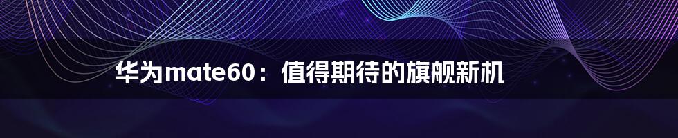 华为mate60:值得期待的旗舰新机
