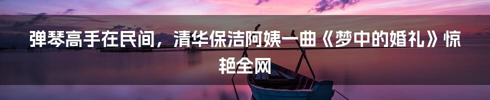 弹琴高手在民间,清华保洁阿姨一曲《梦中的婚礼》惊艳全网