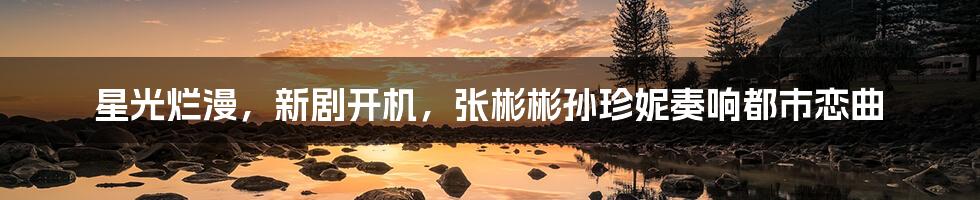 星光烂漫,新剧开机,张彬彬孙珍妮奏响都市恋曲