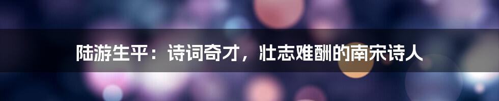 陆游生平:诗词奇才,壮志难酬的南宋诗人