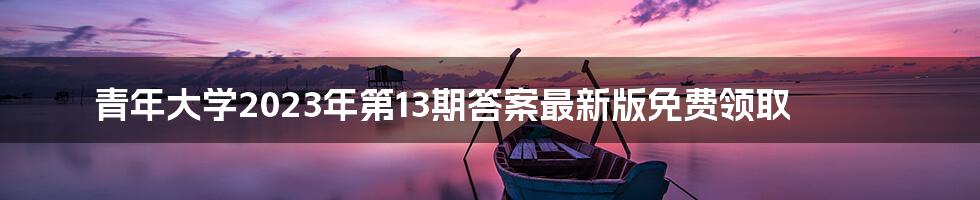 青年大学2023年第13期答案最新版免费领取