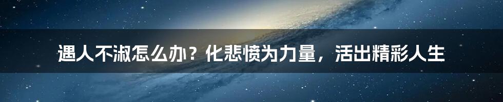 遇人不淑怎么办?化悲愤为力量,活出精彩人生