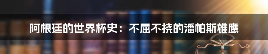 阿根廷的世界杯史:不屈不挠的潘帕斯雄鹰