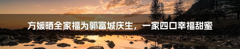 方媛晒全家福为郭富城庆生，一家四口幸福甜蜜