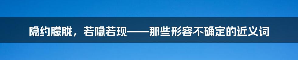 隐约朦胧,若隐若现——那些形容不确定的近义词