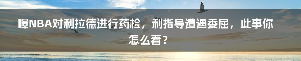 曝NBA对利拉德进行药检，利指导遭遇委屈，此事你怎么看？