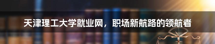 天津理工大学就业网，职场新航路的领航者