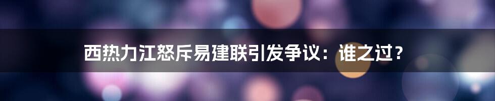 西热力江怒斥易建联引发争议：谁之过？