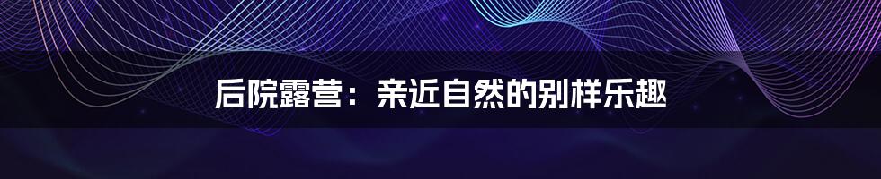 后院露营：亲近自然的别样乐趣